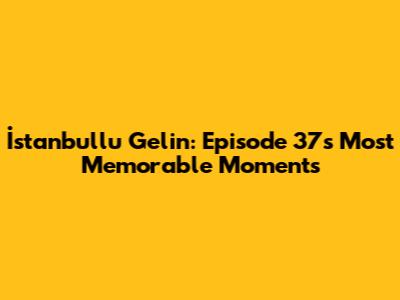 İstanbullu Gelin: Episode 37's Most Memorable Moments