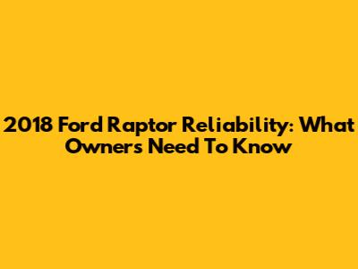 2018 Ford Raptor Reliability: What Owners Need To Know