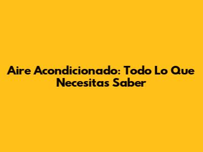 Aire Acondicionado: Todo Lo Que Necesitas Saber