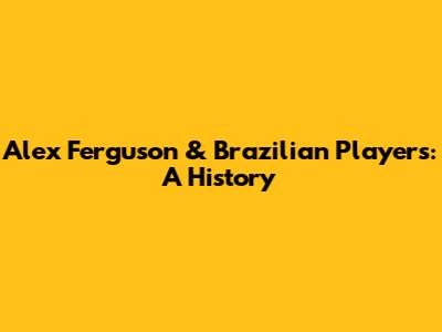 Alex Ferguson & Brazilian Players: A History