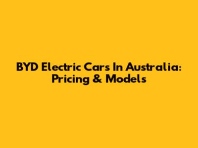 BYD Electric Cars In Australia: Pricing & Models