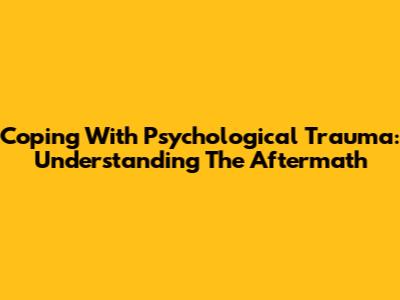 Coping With Psychological Trauma: Understanding The Aftermath