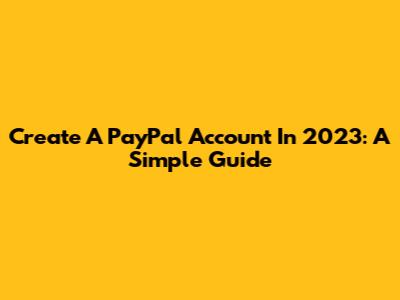 Create A PayPal Account In 2023: A Simple Guide