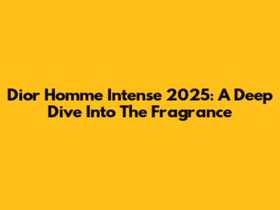 Dior Homme Intense 2025: A Deep Dive Into The Fragrance
