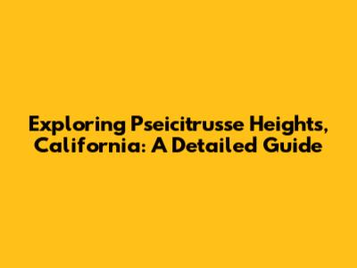 Exploring Pseicitrusse Heights, California: A Detailed Guide