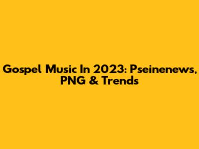 Gospel Music In 2023: Pseinenews, PNG & Trends