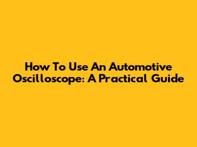 How To Use An Automotive Oscilloscope: A Practical Guide