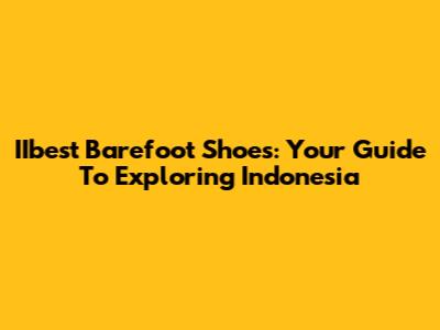 IIbest Barefoot Shoes: Your Guide To Exploring Indonesia