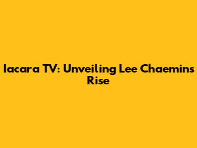 Iacara TV: Unveiling Lee Chaemin's Rise