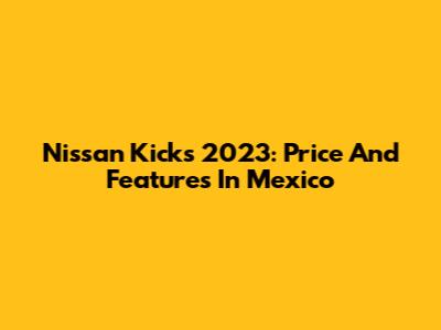 Nissan Kicks 2023: Price And Features In Mexico