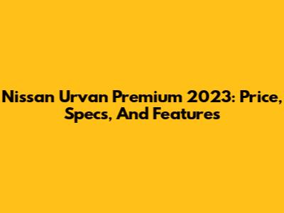 Nissan Urvan Premium 2023: Price, Specs, And Features