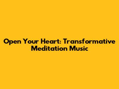 Open Your Heart: Transformative Meditation Music