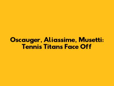 Oscauger, Aliassime, Musetti: Tennis Titans Face Off