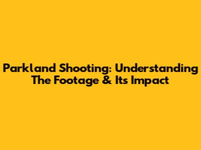 Parkland Shooting: Understanding The Footage & Its Impact
