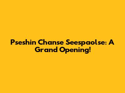 Pseshin Chanse Seespaolse: A Grand Opening!