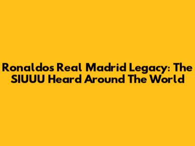 Ronaldo's Real Madrid Legacy: The SIUUU Heard Around The World