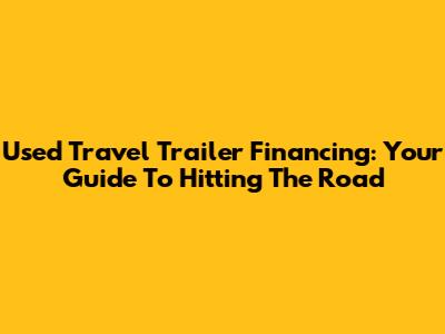 Used Travel Trailer Financing: Your Guide To Hitting The Road