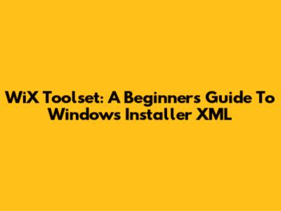 WiX Toolset: A Beginner's Guide To Windows Installer XML