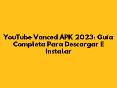 YouTube Vanced APK 2023: Guía Completa Para Descargar E Instalar